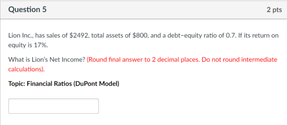 Question 5 2 pts Lion Inc., has sales of $2492, total assets of $800, and a debt-equity ratio of O.7. If its return on equity is 17%. What is Lions Net Income? (Round final answer to 2 decimal places. Do not round intermediate calculations). Topic: Financial Ratios (DuPont Model)