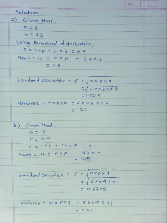 Date Solution , a) Given that, n = 6 p = 0.3 Using Binomical distribution, 9= 1-p = 1-0.3 - 0.7 Mean - - Их Р - 6xo. 3 - 1.8