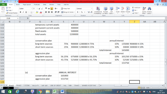 Home nert Page Layout Formulas Data Review View dd-Ins Cut aCopy Σ AutoSum ー E ゴWrap Text в 1 프 . Ej-., Δ. : rーー 逻锂函Merge & Center. $, % , 弼,8 C Conditional Format CeInsert Delete Format Formatting as Table Styles2 Clear Sort &Find & Format Painter Clipboard Alignment Number Cells Edting AB 110 400000 temporary current assets permanent current assets fixed assets total assets 112 113 114 115 116 1200000 conservative plan long term sources short term sources 75% 25% 900000 1200000 X 75% 300000 1200000 X 25% annual interest 15% 1096 135000900000 x 15% 30000 300000 x 1096 total interest 118 119 120 121 122 123 124 125 126 127 128 4 Sheet1 Sheet2 Z SCORE nsu pv f cash 165000 aggressive plan long term sources short term sources 56.25% 43.75% 6750001200000 x 56.25% 5250001200000 x 43.75% annual interest 15% 1096 101250675000 x 15% 52500 525000 x 10% 153750 total interest ANNUAL INTEREST conservative plan 165000 aggressive plan 153750 LINE OF CREDIT miler Sheet3 BANKER ACCEPTANC0 09-01-2019