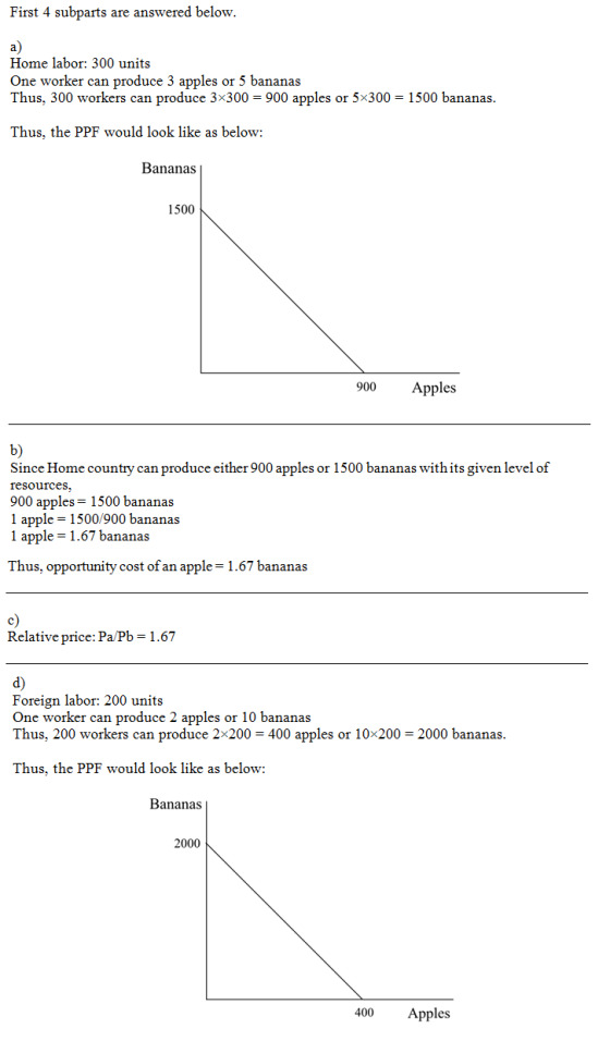 First 4 subparts are answered below a) Home labor: 300 units One worker can produce 3 apples or 5 bananas Thus, 300 workers can produce 3x300 900 apples or 5x300 1500 bananas Thus, the PPF would look like as below: Bananas 1500 Apples b) Since Home country can produce either 900 apples or 1500 bananas with its given level of resources. 900 apples-1500 bananas 1 apple -1500/900 bananas 1 apple 1.67 bananas Thus, opportunity cost of an apple = 1.67 bananas c) Relative price: Pa/Pb 1.67 d) Foreign labor: 200 units One worker can produce 2 apples or 10 bananas Thus, 200 workers can produce 2x200 400 apples or 10x200 2000 bananas Thus, the PPF would look like as below: Bananas 2000 400 Apples