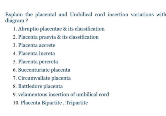 Explain the placental and Umbilical cord insertion variations with diagram? 1. Abruptio placentae & its classification 2. Placenta praevia& its classification 3. Placenta accrete 4. Placenta increta 5. Placenta percreta 6. Succenturiate placenta 7. Circumvallate placenta 8. Battledore placenta 9. velamentous insertion of umbilical cord 10. Placenta Bipartite, Tripartite