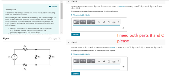 ▼ Part B Determine the current through R3-50 Ω in the circuit shown in Figure 1), where us Rs 60 S2 Express your answer in amperes to three significant figures. Review 60 V. R-30 Ω. R2 30 Ω, and Learning Goal: To determine the voltage, current, and power of circuit elements using series and parallel equivalents. Network analysis is the process of determining the current, voltage, and power for each element, given the circuit diagram and the element values. For some circuits this can be accomplished by reducing the cireuit via series and parallel equivalents. A procedure for doing so is outined below View Available Hint(s) 1. Identify a combination of resistances that are all in parallel or all in series. Redraw the circuit diagram equivalent resistance for this combination. I need both parts B and C Figure 1 of 1 please Part C Find the power for R4 00 Ω in the circuit shown in (Figure 1), where us Express your answer in watts to three significant figures 60 V. Ri 30 Ω R2 30 Ω and R3 50 Ω View Available Hint(s) R) Submit