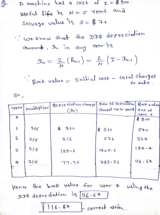 Q. A machine has a cost of I = # gooi useful life is N=5 years and Salvage value is s=$70 - wo know that the DDB depreciation