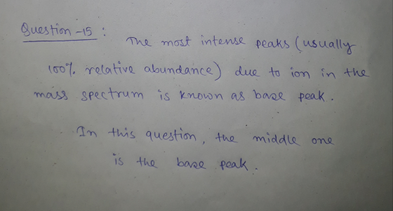 Question 15: The most intense peaks (usually 100% relative abundance) due to ion in the mass spectrum is known as base peak.