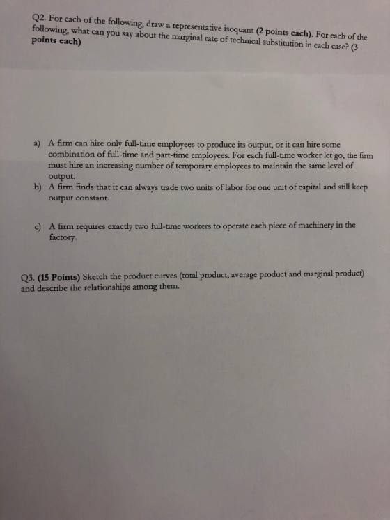 Q2. For each of the following, draw a representative isoquant (2 points each). For each of the following, what can you say about the marginal rate of technical substitution in each case? (3 points each) A firm can hire only full-time employees to produce its output, or it can hire some combination of full-time and part-time employees. For each full-time worker let go, the firm must hire an increasing number of temporary employees to maintain the same level of output. A firm finds that it can always trade two units of labor for one unit of capital and still keep output constant. a) b) A firm requires exactly two full-time workers to operate each piece of machinery in the factory. c) Q3. (15 Points) Sketch the product curves (total product, average product and marginal product) and describe the relationships among them.