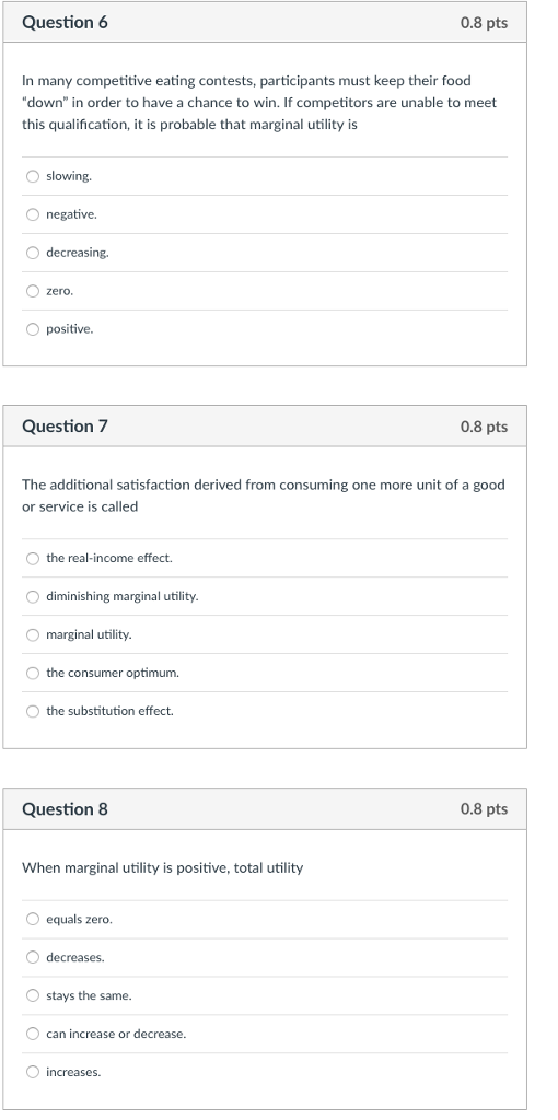 Question 6 0.8 pts In many competitive eating contests, participants must keep their food down in order to have a chance to win. If competitors are unable to meet this qualification, it is probable that marginal utility is Oslowing O negative. O decreasing. zero O positive Question 7 0.8 pts The additional satisfaction derived from consuming one more unit of a good or service is called the real-income effect. diminishing marginal utility marginal utility the consumer optimum. the substitution effect. Question8 0.8 pts When marginal utility is positive, total utility equals zero. O decreases stays the same. can increase or decrease. O increases