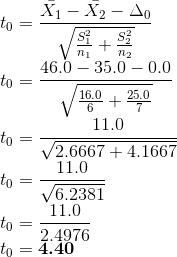 \\t_0 = \frac{\bar{X_1} -\bar{X_2} - \Delta_0}{\sqrt{\frac{S_1^2}{n_1}+\frac{S_2^2}{n_2}}} \\t_0 = \frac{46.0-35.0 - 0.0}{\sqrt{\frac{16.0}{6}+\frac{25.0}{7}}} \\t_0 = \frac{11.0}{\sqrt{2.6667+4.1667}} \\t_0 = \frac{11.0}{\sqrt{6.2381}} \\t_0 = \frac{11.0}{2.4976} \\t_0 = \textbf{4.40}