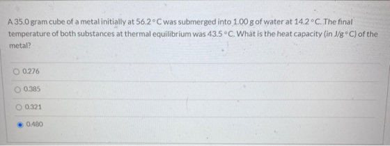 A 35.0 gram cube of a metal initially at 56.2°C was submerged into 1.00 g of water at 14.2°C. The final temperature of both s
