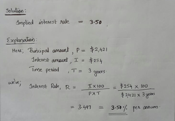 Solution : Implied interest rate 3.50 Explanation Here; Principal amount, P- Interest amount, I = $2,421 $254 Time period T =