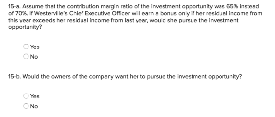 15-a. Assume that the contribution margin ratio of the investment opportunity was 65% instead of 70%. If Westervilles Chief