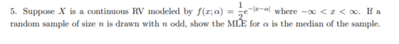 5. Suppose X is a contimmous RV modeled by f(a:a) - el-al where -ox < < oo. If a random sample of size n is drawn with n odd, show the MI for α is the median of the sample.