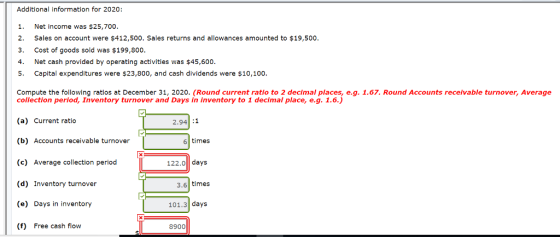 Additional information for 2020: 1. Net income was $25,700 2. Sales on account were $412,500. Sales returns and allowances amounted to $19,500. 3. Cost of goods sold was $199,800. 4. Net cash provided by operating activities was $45,600. 5. Capital expenditures were $23,800, and cash dividends were $10,100. Compute the following ratlos at December 31, 2020. (Round current ratio to 2 decimal places, e.g. 1.67. Round Accounts receivable turnover, Average colfethon p trloeu haventony turnover and Days in nventcry to raecinal Round Accounts receivable turnover, Average (a) Current ratio (b) Accounts receivable turnover (c) Average collection period (d) Inventory turnover (e) Days in inventory (f) Free cash flow 2.94 :1 6 times 122.0 days 3.6 times 101.3 days 8900