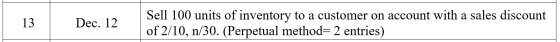 13 Dec. 12 Sell 100 units of inventory to a customer on account with a sales discount of 2/10, n/30. (Perpetual method=2 entr