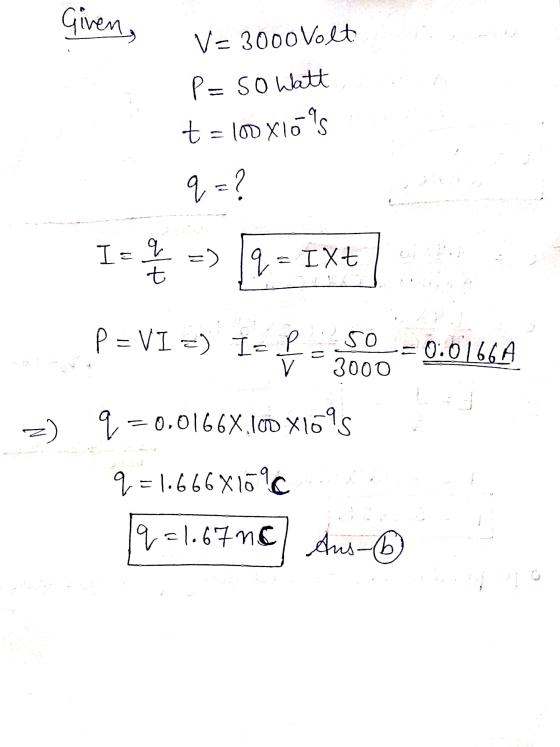 Given, V- 3000 Volt P=so Watt t = D X10 s 9 = ? I= q =) 19 = IXt t P = VI =) I-L 50 v 3000 0.0166A q=0.01668.100 X1695 q=1.66