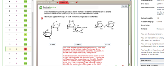 100 12 13 14 15 16 17 95 Question 14 of EA Sapling Learning Disaccharides are joined by glycosidic bonds formed between the anomeric carbon on one monosaccharide and a hydroxyl (-OH) group of another monosaccharide. Identify the types of linkages in each of the following three disaccharides. CH20H CH20H OH CH2O OH OH HOCH20 OH You have labeled the center image incorrectly. Note that the sugar on the left had the hydroxyl group of the anomeric carbon on the same side of the ring as C6. Is the left-hand sugar in the a or B configuration? In this disaccharide. the anomeric carbon atoms of both sugars are involved in the glycosidic bond. Consider the configuration of the sugar drawn on the right. Consider which two carbon atoms are joined by the glycosidic bond. (Hint: The C2 residue of the sugar on the left is joined to the carbon atom of the sugar on the right.) OH Mapdeb 4/3/2017 Due Date: Late submissions: Allowed w points po per day u 04/24/20 Points Possible: 00 Grade Category: Graded Description: Policies Homewor You can check your answers. You can view solutions when y give up on any question. You can keep trying to answer until you get it right or give up You lose 5% of the points avail answer in your question for ea attempt at that answer. o eTextbook OHeln with Thi