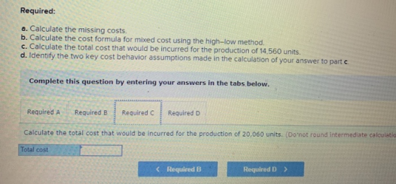 Required: a. Calculate the missing costs. b. Calculate the cost formula for mixed cost using the high-low method. c. Calculat