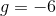 g=-6