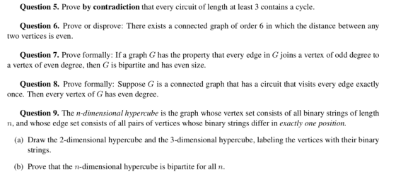 Question 5. Prove by contradiction that every circuit of length at least 3 contains a cycle Question 6. Prove or disprove: There exists a connected graph of order 6 in which the distance between any two vertices is even Question 7. Prove formally: If a graph G has the property that every edge in G joins a vertex of odd degree to a vertex of even degree, then G is bipartite and has even size. Question 8. Prove formally: Suppose G is a connected graph that has a circuit that visits every edge exactly once. Then every vertex of G has even degree Question 9. The n-dimensional hypercube is the graph whose vertex set consists of all binary strings of length n, and whose edge set consists of all pairs of vertices whose binary strings differ in exactly one position (a) Draw the 2-dimensional hypercube and the 3-dimensional hypercube, labeling the vertices with their binary strings (b) Prove that the n-dimensional hypercube is bipartite for all n
