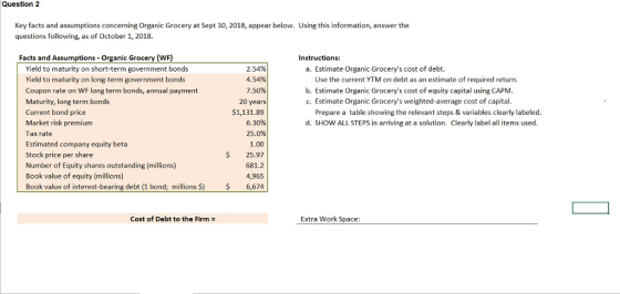 Question 2 Key facts and assumptions concerning Organic Grocery at Sept 30, 2018, appear below. Using this information, answer the questions following, as of October 1, 2018. Facts and Assumptions Organic Grocery (WF) Instructions: Yield to maturity on short-term government bonds Yield to maturity on long-term government bonds Coupon rate on WF long term bonds, annual payment Maturity, long term bonds Current bond price Market risk premium Tax rate Estimated company equity beta Stock price per share Number of Equity shares outstanding (millions) Book value of equity (millions) Book value of interest-bearing debt (1 bond; millions S 2.54% 4.54% 7.50% 20 years $1,131.89 6.30% 25.0% 1.00 25.97 681.2 4,965 a. Estimate Organic Grocerys cost of debt. Use the current YTM on debt as an estimate of required return b. Estimate Organic Grocerys cost of equity capital using CAPM c. Estimate Organic Grocerys weighted-average cost of capital. Prepare a table showing the relevant steps & variables clearly labeled. d. SHOW ALL STEPS in arriving at a solution. Clearly label all items used. $ 6,674 Cost of Debt to the Firm: Extra Work Space