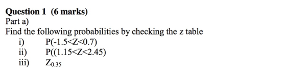 Question 1 (6 marks) Part a) Find the following probabilities by checking the z table PC 1.5<Ζ-07) ii) P((1.15-Z 2.45) 0.35
