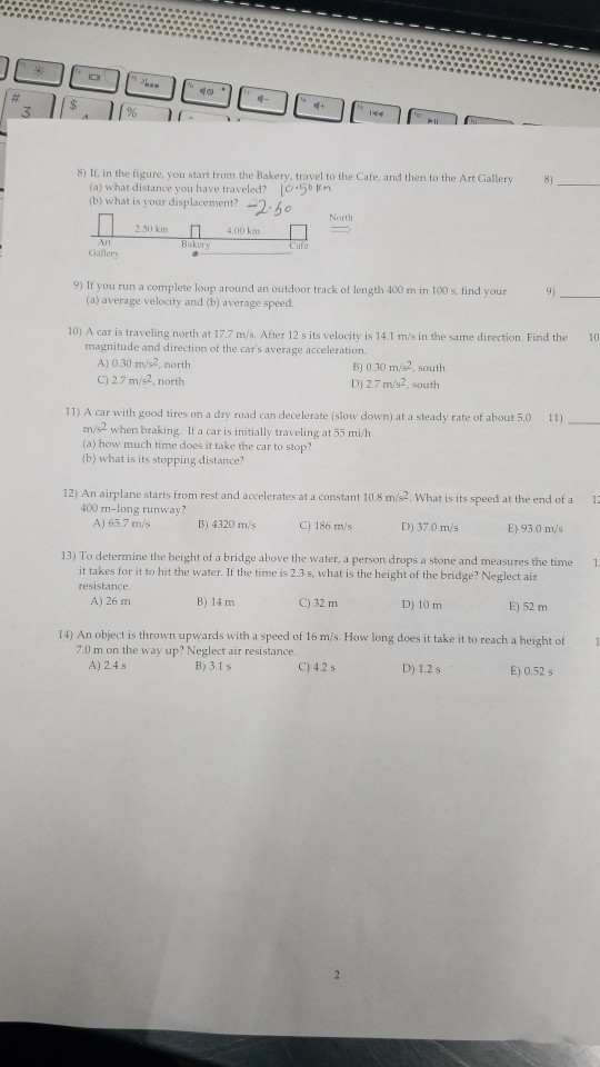 S) If, in the figure, you start from the Bakery, travel to the Cafe, and then to the Art Gallery (a) what distance you have traveled? 50m b) what is your displacement? -25o Nurth 2.50 km 4.00 km Art Gallery 9) If you run a complete loop around an outdoor track of length 400 m in 100 s, find your (a) average velocity and (b) average speed. 10) A car is traveling north at 17.7 ms. After 12 s its velocity is 14.I m/s in the sime direction. Find the 10 magnitude and direction of the cars average acceleration A) 0.30 m/s2, north C) 2.7 m/s2, north 8) 0.30 m/s2, south D) 2.7 m/s2, south 11) A car with good tires on a dry road can decelerate (slow down) at a steady rate of about 5.0 1) m/s2 when braking. If a car is initially traveling at 53 mi/h (a) how much time does it take the car to stop? (b) what is its stopping distance? 12) An airplane starts from rest and accelerates at a constant 10.8 m/s2. What is its speed at the end of a 1 C) 186 ms 13) To determine the height of a bridge above the water, a person drops a stone and measures the time 1 400 m-long runway? A) 65.7 m/s В) 4320 mis D) 370 m/s E) 93.0 ms it takes for it to hit the water. If the time is 2.3 s, what is the height of the bridge? Neglect air resistance A) 26 m B) 14 m C) 32 m D) 10 m E) 52 m 14) An object is thrown upwards with a speed of 16 m/s. How long does it take it to reach a height of 7.0 m on the way up? Neglect air resistance A) 2.4s B) 3.1s C) 42 s D) 1.2 s E) 0.52 s