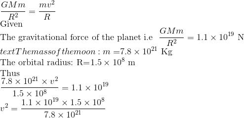 \\ \frac{GMm}{R^2}=\frac{mv^2}{R} \\ \text{Given} \\ \text{The gravitational force of the planet i.e }\ \frac{GMm}{R^2}=1.1\times 10^{19} \ \text{N} \\ text{The mass of the moon: m=}7.8\times 10^{21} \ \text{Kg} \\ \text{The orbital radius: R=}1.5\times 10^8 \ \text{m} \\ \text{Thus} \\ \frac{7.8\times 10^{21}\times v^2}{1.5\times 10^8}=1.1\times 10^{19} \\ v^2=\frac{1.1\times 10^{19}\times 1.5\times 10^8}{7.8\times 10^{21}}