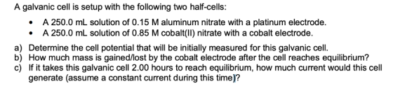 A galvanic cell is setup with the following two half-cells: A 250.0 mL solution of 0.15 M aluminum nitrate with a platinum el