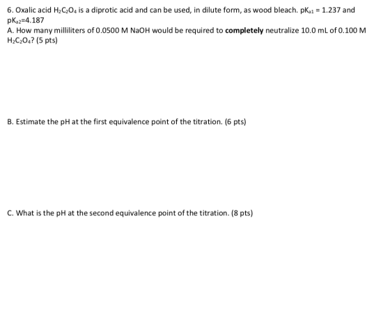 6. Oxalic acid H2C204 is a diprotic acid and can be used, in dilute form, as wood bleach. pka1 = 1.237 and pKa2=4.187 A. How