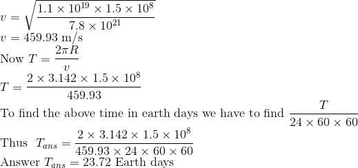 \\ v=\sqrt{\frac{1.1\times 10^{19}\times 1.5\times 10^8}{7.8\times 10^{21}}} \\ v=459.93 \ \text{m/s} \\ \text{Now} \ T=\frac{2\pi R}{v} \\ T=\frac{2\times 3.142 \times 1.5\times 10^8}{459.93} \\ \text{To find the above time in earth days we have to find}\ \frac{T}{24\times 60 \times 60} \\ \text{Thus }\ T_{ans}=\frac{2\times 3.142 \times 1.5\times 10^8}{459.93\times 24\times 60 \times 60 } \\ \text{Answer} \ T_{ans}=23.72 \ \text{Earth days}