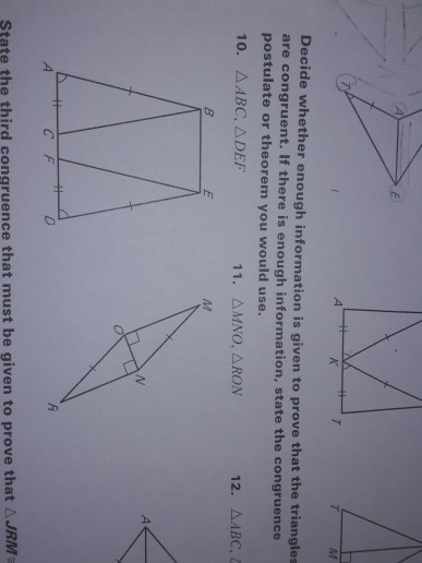 4 Decide whether enough information is given t are congruent. If there is enough information, state the co postulate or theorem you would use o prove that the triangles ngruence 10. AABC, ADEF 11. AMNO, ARON CFD A JRM State the third congruence that must be given to prove that