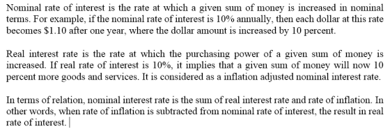 Nominal rate of interest is the rate at which a given sum of money is increased in nominal terms. For example, if the nominal rate of interest is 10% annually, then each dollar at this rate becomes S1.10 after one year, where the dollar amount is increased by 10 percent. Real interest rate is the rate at which the purchasing power of a given sum of money is increased. If real rate of interest is 10%, it implies that a given sum of money will now 10 percent more goods and services. It is consıdered as a inflation adjusted nomınal interest rate In terms of relation, nominal interest rate is the sum of real interest rate and rate of inflation. In other words, when rate of inflation is subtracted from nominal rate of interest, the result in real rate of interest