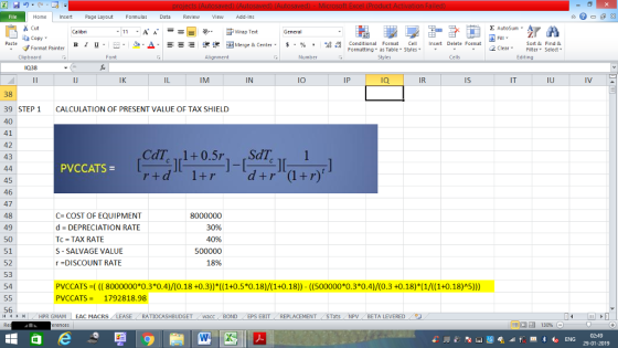 Home nert Page Layout Formulas Data Review View dd-Ins Cut Σ AutoSum , 11.A. A.--- 9- ー E ゴText ずWrap Text General ! Fill. ey Format Painter B 1 U. ㄧ˙ タ.Δ. -=- i 便困Merge & Center. $,%, ,,oan conditional Format Cell Insert Delete Format Insert Delete Format 2 ClearFe Select Formatting ▼ as Table, Styles ▼ Clipboard Font Alignment Number Cells Edting 038 IJ IK IM IN lO IP Ia Is IT IU 38 39 STEP 1 40 41 42 43 CALCULATION OF PRESENT VALUE OF TAX SHIELD PVCCATS = 45 46 47 48 49 50 51 52 53 54 C COST OF EQUIPMENT d DEPRECIATION RATE Tc = TAX RATE S- SALVAGE VALUE r DISCOUNT RATE 8000000 30% 40% 500000 18% PVCCATS ((( 8000000*0.3*0.4)/(0.18+0.3) ((1+0.5*0.18)/(1+0.18)) - (500000*0.3*0.4)/(0.3 +0.18) (1/((1+0.18)A5) VCCATS = 1792818.98 56 HPR GMAM EAC MACRS LEASE RATIOCASHBUDGETwacc BOND EPS EBIT REPLACEMENT STats NP BETA LEVERED 29-01-2019