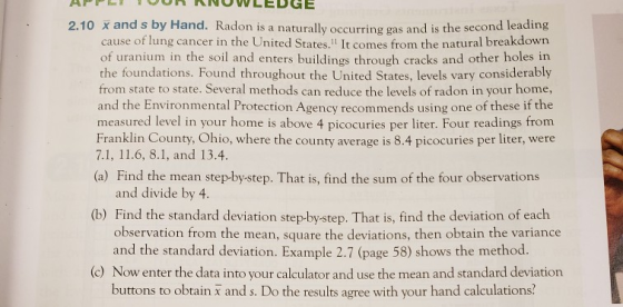 nRNOWLEDGE 2.10 x and s by Hand. Radon is a naturally occurring gas and is the second leading cause of lung cancer in the United States. It comes from the natural breakdown of uranium in the soil and enters buildings through cracks and other holes in the foundations. Found throughout the United States, levels vary considerably from state to state. Several methods can reduce the levels of radon in your home, and the Environmental Protection Agency recommends using one of these if the measured level in your home is above 4 picocuries per liter. Four readings from Franklin County, Ohio, where the county average is 8.4 picocuries per liter, were 7.1, 11.6, 8.1, and 13.4 (a) Find the mean step-by-step. That is, find the sum of the four observations and divide by 4 (b) Find the standard deviation step-by-step. That is, find the deviation of each and the standard deviation. Example 2.7 (page 58) shows the method. buttons to obtain x and s. Do the results agree with your hand calculations observation from the mean, square the deviations, then obtain the variance