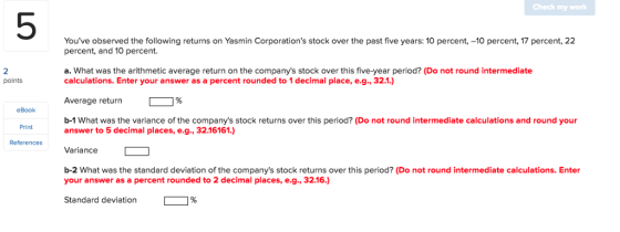 Check my work 5 Youve observed the following returns on Yasmin Corporations stock over the past five years: 10 percent, -10 percent, 17 percent, 22 percent, and 10 percent a. What was the arithmetic average return on the companys stock over this five-year period? (Do not round intermediate calculations. Enter your answer as a percent rounded to 1 decimal place, e.g., 32.1.) Average return [ % b-1 What was the variance of the companys stock returns over this period? (Do not round intermediate calculations and round your 2 points eBook Print answer to 5 decimal places, e.g., 3216161.) References Variance b-2 What was the standard deviation of the companys stock returns over this period? (Do not round intermediate calculations. Enter your answer as a percent rounded to 2 decimal places, e.g.,32.16.) Standard deviation-%