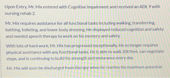 Upon Entry, Mr. Hix entered with Cognitive Impairment and received an ADL 9 with nursing rehab 2. Mr. Hix requires assistance