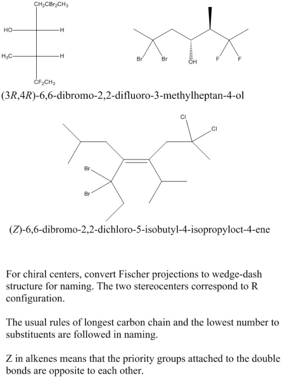 2CBr2CH3 но H3C Br Br он CF2CH3 (3R,4R)-6,6-dibromo-2,2-difluoro-3-methylheptan-4-ol CI CI Br Br (Z)-6,6-dibromo-2,2-dichloro-5-isobutyl-4-isopropyloct-4-ene For chiral centers, convert Fischer projections to wedge-dash structure for naming. The two stereocenters correspond to R configuration The usual rules of longest carbon chain and the lowest number to substituents are followed in naming, Z in alkenes means that the priority groups attached to the double bonds are opposite to each other.