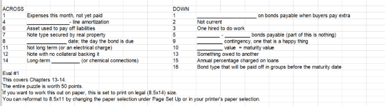 ACROSS DOWN Expenses this month, not yet paid on bonds payable when buyers pay extra - line amortization Not current One hired to do work 4 Asset used to pay off liabilities Note type secured by real property bonds payable (part of this is nothing) date; the day the bond is due contingency, one that is a happy thing value maturity value Not long term (or an electrical charge) Note with no collateral backing it Long-term 10 15 16 Something owed to another Annual percentage charged on loans Bond type that will be paid off in groups before the maturity date (or chemical connections) Eval #1 This covers Chapters 13-14 The entire puzzle is worth 50 points If you want to work this out on paper, this is set to print on legal (8.5x14) size You can reformat to 8.5x11 by changing the paper selection under Page Set Up or in your printers paper selection.