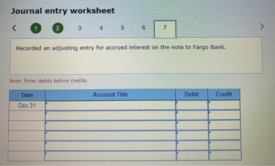 Journal entry worksheet < 1 2 3 4 5 6 Recorded an adjusting entry for accrued interest on the note to Fargo Bank. Note: Enter