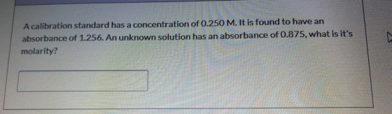 A calibration standard has a concentration of 0.250 M. It is found to have an absorbance of 1.256. An unknown solution has an