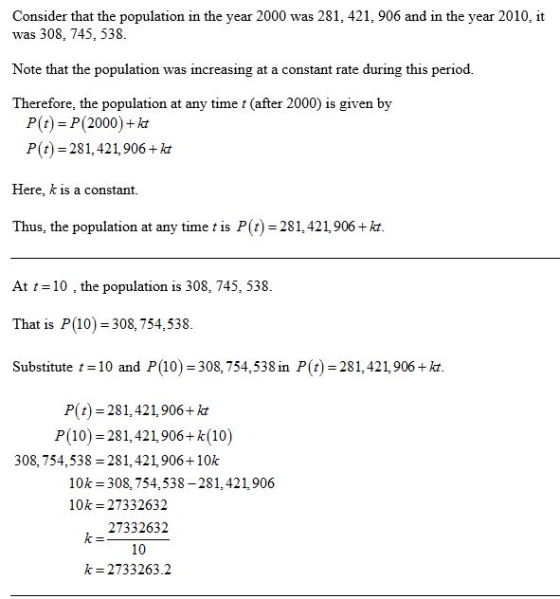 Consider that the population in the year 2000 was 281, 421, 906 and in the year 2010, it was 308, 745, 538 Note that the population was increasing at a constant rate during this period Therefore, the population at any time t (after 2000) is given by P(t) P(2000)+k P(t) 281, 421,906 +kt Here, k is a constant. Thus, the population at y t )-2814219 At t10 the population is 308, 745, 538. That is P(10) 308,754,538 Substitute 10 and P(10) 308,754,538 in P(t) 281,421,906+kt P(t) 281, 421,906+kt P(10) 281,421906+k(10) 308, 754,538 281,421,906+10k 10k 308, 754,538-281,421,906 10k 27332632 27332632 10 k 2733263.2