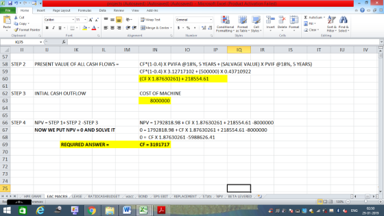 Home nert Page Layout Formulas Data Review View dd-Ins Cut Σ AutoSum ー E ゴWrap Text aCopy в 1 프 . Ej-., Δ. : rーー 逻锂函Merge & Center. $, % , 弼,8 C Paste Conditional Format CeInsert Delete Format Formatting, as Table w styles. ▼ ㆆ ▼ Sort &Find & 2 ClearFe Select Edting Format Painter Clipboard Font Alignment Number Cells 075 IJ IK IM IN lO IP IR Is IT IU 57 58 STEP 2 PRESENT VALUE OF ALL CASH FLOWS 59 60 61 62 STEP 3 INTIAL CASH OUTFLOW 63 64 65 66 STEP 4 NPV STEP 1+ STEP 2 -STEP 3 67 68 69 70 71 72 73 74 75 CF( 1-0.4) X PVI FA @ 18%, 5 YEARS + (SALVAGE VALUEJX PVIF @ 18%, 5 YEARS) CF*(1-0.4) X 3.12717102 (500000) X 0.43710922 (CFX 1.87630261) +218554.61 COST OF MACHINE NPV = 1792818.98 + CF X 1.87630261 + 218554.61-8000000 0 1792818.98 + CFX 1.87630261 218554.61 -8000000 0= CFX 1.87630261-5988626.41 CF 3191717 NOW WE PUT NPV 0 AND SOLVE IT REQUIRED ANSWER HPR GMAM EAC MACRS RATİOCASHBUDGET i Wacc BOND s EBIT . REPLACEMENT , STats . NPV BETA LEVERED . 02:50