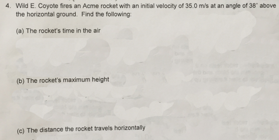4. Wild E. Coyote fires an Acme rocket with an initial velocity of 35.0 m/s at an angle of 38 above the horizontal ground. Find the following (a) The rockets time in the air (b) The rockets maximum height (c) The distance the rocket travels horizontally