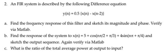 2. An FIR system is described by the following Difference equation y n)-0.5 (x(n) - x(n-2)) a. Find the frequency response of this filter and sketch its magnitude and phase. Verify b. Find the response of the system to x(n) 5+cos(nT/2+T/3)+4sin(nt+T/4) and c. What is the ratio of the total average power at output to input? via Matlab. sketch the output sequence. Again verify via Matlab