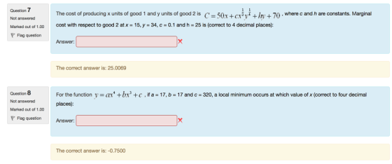 Question 7 Not answered Marked out of 1.00 PFlag question The cost of producing x units of good 1 and y units of good2 is C-50r +cryIy 70.where c and h are constants. Marginal cost with respect to good 2 at x = 15, y = 34, c = 0.1 and h = 25 is (correct to 4 decimal places) Answer: The correct answer is: 25.0069 Question 8 Not answered Marked out of 1.00 P Flag question Answer For the function v = ar + br places) c , ifa-17, b = 17 and c-320, a local minimum occurs at which value of x (correct to four decimal The correct answer is:-0.7500