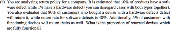 (e) You are analyzing return policy for a company. It is estimated that 10% of products have a soft- ware defect while 1% have a hardware defect (you can disregard cases with both types together). You also evaluated that 80% of customers who bought a devise with a hardware defects defect will return it, while return rate for software defects is 40%. Additionally, 5% of customers with functioning devises will return theirs as well. What is the proportion of returned devises which are fully functional?