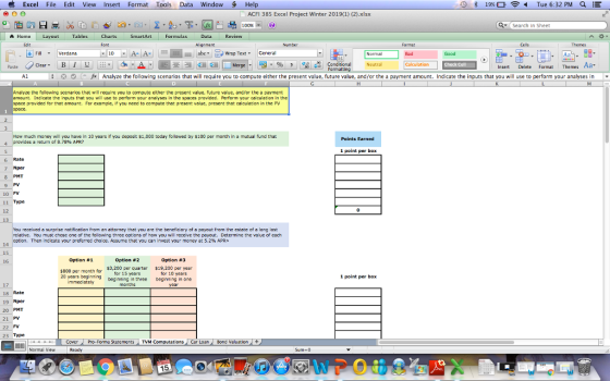 Excel File Edit View Insert Format Tools Data Window Hel ACFI 385 Excel Project Winter 2019(1) (2).xlsx 1 00% ▼ |Search in Sheet Home Layout Tables Charts SmartArt Formulas Data Review Edit Font Aignme Fill ▼ Verdana Wrap TextCeneral Good Conditional Check Cell Insert Delete Format Themes Aa 41 ; * O ( Analyze the following scenarios that will require you to compute either the present value, future value, and/or the a payment amount. Indicate the inputs that you will use to perform your analyses in x Analyze the following scenarios that will require you to compute ether the present value, future value, andfor the a payment amount. Ind lcate the inputs that you will use to perform your analyses in the spaces provided. Perform your calculation in the space provided for that amount. For example, if you need to compute that present value, present that calculation in the PV space. How much money wi you nave in 10 years if you deposit S1,000 today followed by S100 per month in a mutual fund that | provides a return of 8.78% APR? Points Earned 4 1 point per box 6 Rate 7 Nper 8 PMT 9 PV 10 FV 11 Type 12 13 You received a surprise not fication fram an attorney that you are the benefidary af a payout fram the estate of a long lost relative. You must chose one of the following three options of how you will receive the payout. Determine the value of each option. Then indicate your preferred choice. Assume that you can invest your money at 5.2% APR> 14 15 16 Option #1 Option #2 $3,200 per quarter for 15 years Option #3 $19,200 per year for 10 years beginning in one year 20 years beginning immediately beginning in three 1 point per box 17 18 Rate 19 Nper 20 PMT 21 PV 22 FV 23 Type CoverPro-Forma Statements TVM Computations Car Loan Bond Valuation Normal View 15