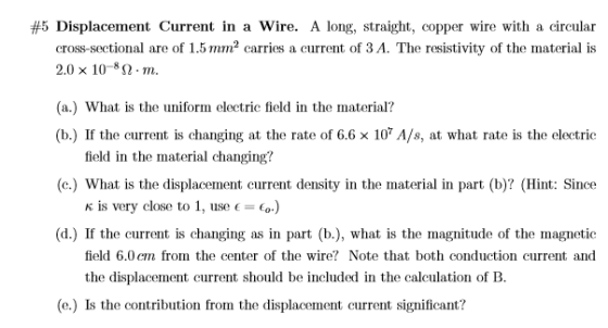 #5 Displacement Current in a wire. A long, straight, copper wire with a circular are of 1.5 mm2 carries a current of 3 A. The resistivity of the material is cross-sectional are of 1.5mm2crries a current of 3A. The resistivity of the material is 2.0 × 10-8 Ω·m. (a.) What is the uniform electric field in the material? (b) If the current is changing at the rate of 6.6 × 107 A/s, at what rate is the electric field in the material changing? (c.) What is the displacement current density in the material in part (b)? (Hint: Since is very close to 1, use ( =6.) (d.) If the current is changing as in part (b.), what is the magnitude of the magnetic field 6.0em from the center of the wire? Note that both conduction current and the displacement current should be included in the caleulation of B. (e.) Is the contribution from the displacement current significant?