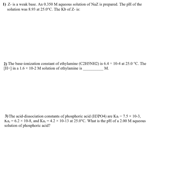 1) Z- is a weak base. An 0.350 M aqueous solution of NaZ is prepared. The pH of the solution was 8.93 at 25.0°C. The Kb of Z-
