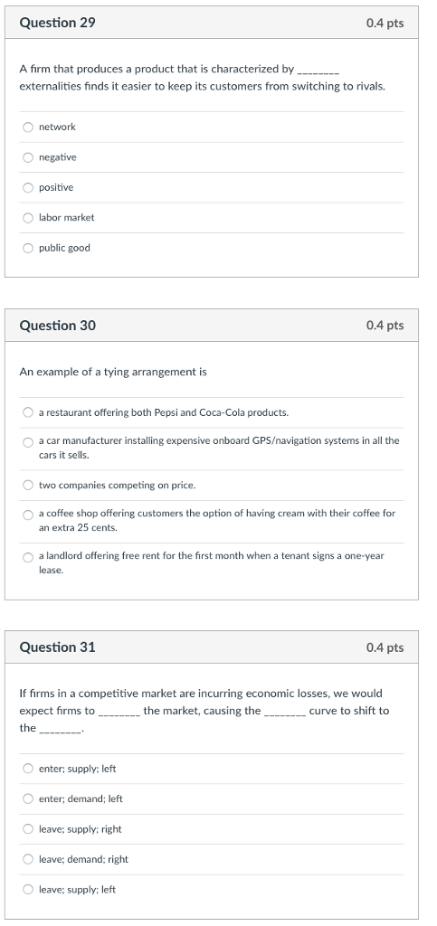 Question 29 0.4 pts A firm that produces a product that is characterized by externalities finds it easier to keep its customers from switching to rivals. O network O negative O positive O labor market O public good Question 30 0.4 pts An example of a tying arrangement is O a restaurant offering both Pepsi and Coca-Cola products. O a car manufacturer installing expensive onboard GPS/navigation systems in all the cars it sells two companies competing on price. O a coffee shop offering customers the option of having cream with their coffee for an extra 25 cents O a landlord offering free rent for the first month when a tenant signs a one-year lease. Question 31 0.4 pts If firms in a competitive market are incurring economic losses, we would expect firms to__the market, causing thecurve to shift to the enter; supply; left enter; demand; left O leave; supply; right O leave; demand; right leave; supply; left