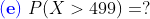 {\color{Blue} \mathbf{(e)}}\;P(X>499)=?